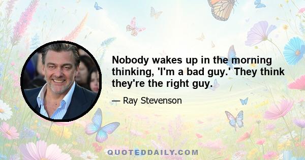 Nobody wakes up in the morning thinking, 'I'm a bad guy.' They think they're the right guy.