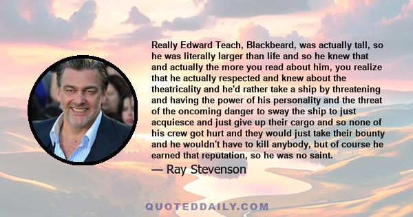 Really Edward Teach, Blackbeard, was actually tall, so he was literally larger than life and so he knew that and actually the more you read about him, you realize that he actually respected and knew about the