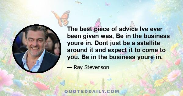 The best piece of advice Ive ever been given was, Be in the business youre in. Dont just be a satellite around it and expect it to come to you. Be in the business youre in.