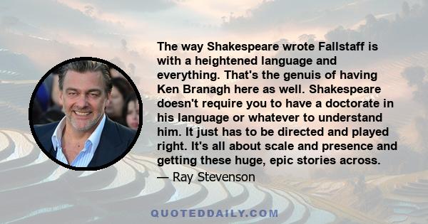 The way Shakespeare wrote Fallstaff is with a heightened language and everything. That's the genuis of having Ken Branagh here as well. Shakespeare doesn't require you to have a doctorate in his language or whatever to