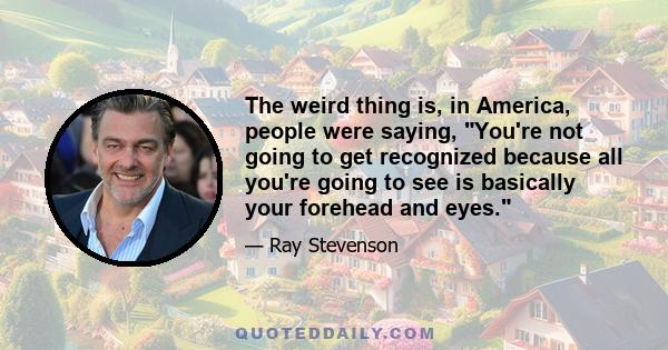 The weird thing is, in America, people were saying, You're not going to get recognized because all you're going to see is basically your forehead and eyes.