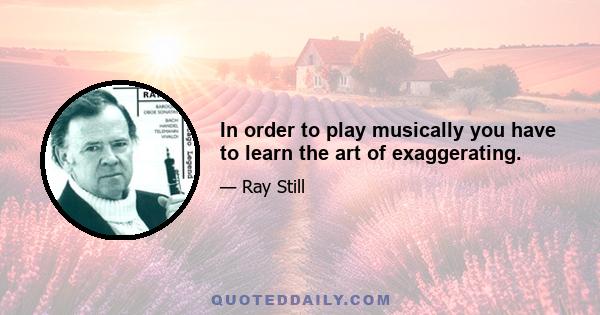 In order to play musically you have to learn the art of exaggerating.