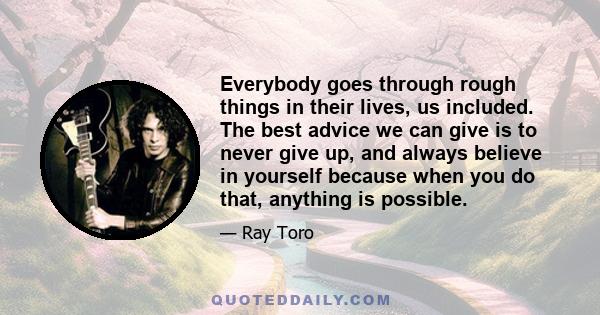 Everybody goes through rough things in their lives, us included. The best advice we can give is to never give up, and always believe in yourself because when you do that, anything is possible.