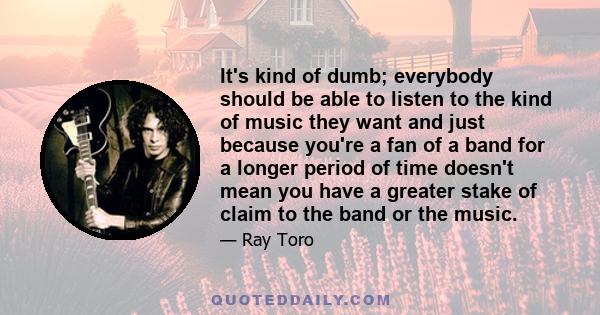 It's kind of dumb; everybody should be able to listen to the kind of music they want and just because you're a fan of a band for a longer period of time doesn't mean you have a greater stake of claim to the band or the