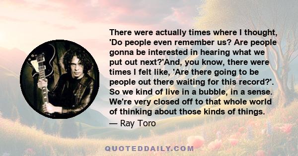 There were actually times where I thought, 'Do people even remember us? Are people gonna be interested in hearing what we put out next?'And, you know, there were times I felt like, 'Are there going to be people out