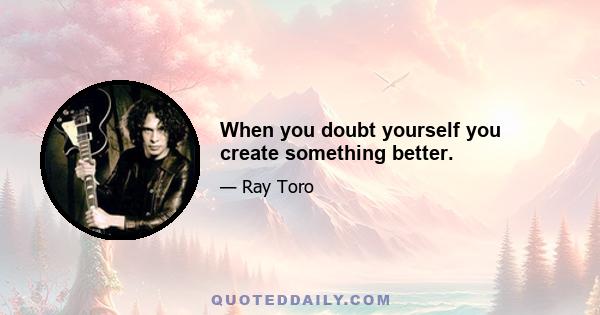 When you doubt yourself you create something better.