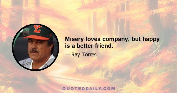 Misery loves company, but happy is a better friend.