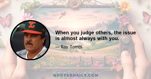 When you judge others, the issue is almost always with you.