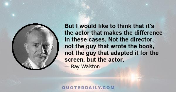 But I would like to think that it's the actor that makes the difference in these cases. Not the director, not the guy that wrote the book, not the guy that adapted it for the screen, but the actor.