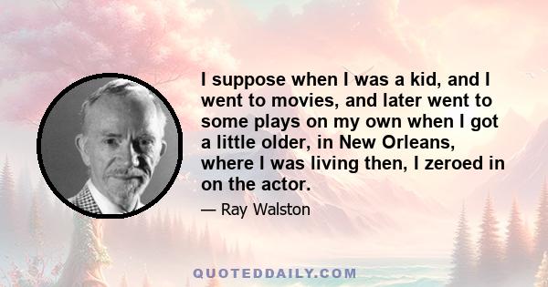 I suppose when I was a kid, and I went to movies, and later went to some plays on my own when I got a little older, in New Orleans, where I was living then, I zeroed in on the actor.