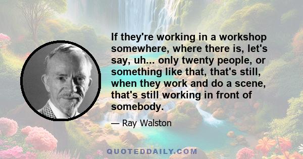 If they're working in a workshop somewhere, where there is, let's say, uh... only twenty people, or something like that, that's still, when they work and do a scene, that's still working in front of somebody.