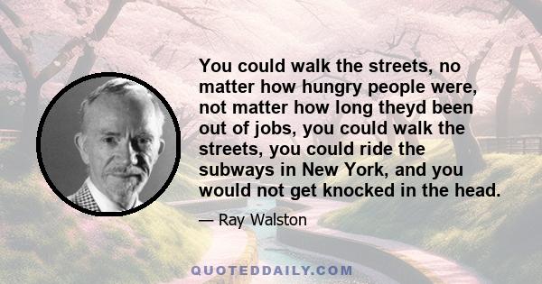 You could walk the streets, no matter how hungry people were, not matter how long theyd been out of jobs, you could walk the streets, you could ride the subways in New York, and you would not get knocked in the head.