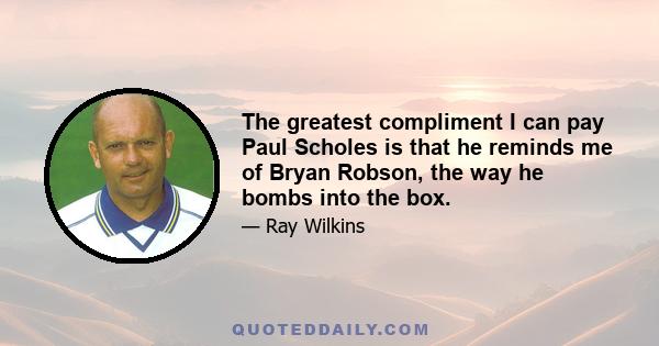 The greatest compliment I can pay Paul Scholes is that he reminds me of Bryan Robson, the way he bombs into the box.