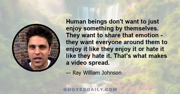 Human beings don't want to just enjoy something by themselves. They want to share that emotion - they want everyone around them to enjoy it like they enjoy it or hate it like they hate it. That's what makes a video