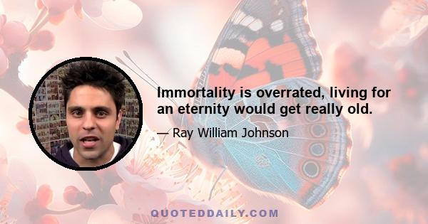 Immortality is overrated, living for an eternity would get really old.