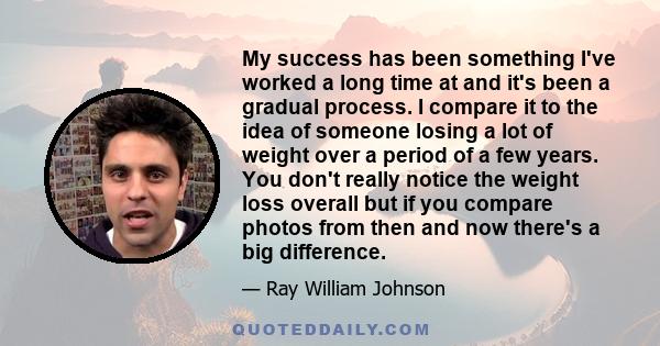 My success has been something I've worked a long time at and it's been a gradual process. I compare it to the idea of someone losing a lot of weight over a period of a few years. You don't really notice the weight loss