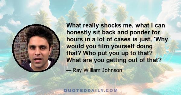 What really shocks me, what I can honestly sit back and ponder for hours in a lot of cases is just, 'Why would you film yourself doing that? Who put you up to that? What are you getting out of that?