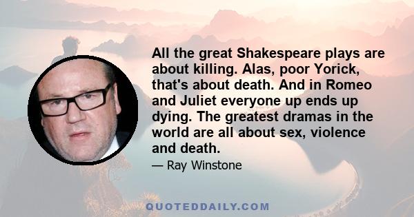 All the great Shakespeare plays are about killing. Alas, poor Yorick, that's about death. And in Romeo and Juliet everyone up ends up dying. The greatest dramas in the world are all about sex, violence and death.