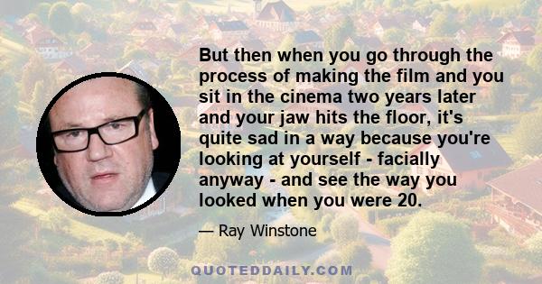 But then when you go through the process of making the film and you sit in the cinema two years later and your jaw hits the floor, it's quite sad in a way because you're looking at yourself - facially anyway - and see