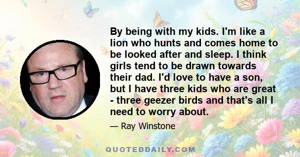 By being with my kids. I'm like a lion who hunts and comes home to be looked after and sleep. I think girls tend to be drawn towards their dad. I'd love to have a son, but I have three kids who are great - three geezer