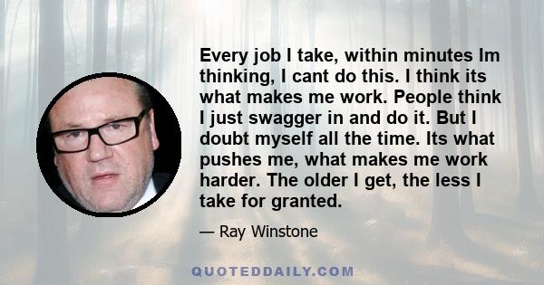 Every job I take, within minutes Im thinking, I cant do this. I think its what makes me work. People think I just swagger in and do it. But I doubt myself all the time. Its what pushes me, what makes me work harder. The 