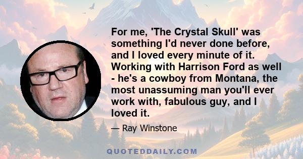 For me, 'The Crystal Skull' was something I'd never done before, and I loved every minute of it. Working with Harrison Ford as well - he's a cowboy from Montana, the most unassuming man you'll ever work with, fabulous