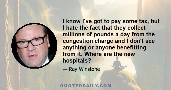 I know I've got to pay some tax, but I hate the fact that they collect millions of pounds a day from the congestion charge and I don't see anything or anyone benefitting from it. Where are the new hospitals?