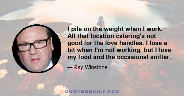 I pile on the weight when I work. All that location catering's not good for the love handles. I lose a bit when I'm not working, but I love my food and the occasional snifter.