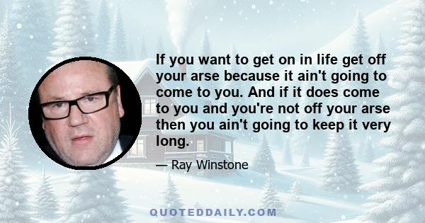 If you want to get on in life get off your arse because it ain't going to come to you. And if it does come to you and you're not off your arse then you ain't going to keep it very long.