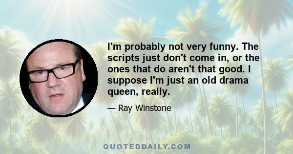 I'm probably not very funny. The scripts just don't come in, or the ones that do aren't that good. I suppose I'm just an old drama queen, really.