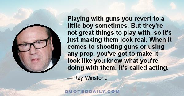 Playing with guns you revert to a little boy sometimes. But they're not great things to play with, so it's just making them look real. When it comes to shooting guns or using any prop, you've got to make it look like