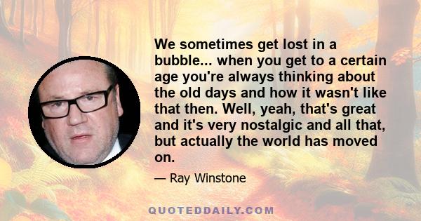 We sometimes get lost in a bubble... when you get to a certain age you're always thinking about the old days and how it wasn't like that then. Well, yeah, that's great and it's very nostalgic and all that, but actually