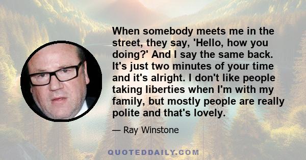 When somebody meets me in the street, they say, 'Hello, how you doing?' And I say the same back. It's just two minutes of your time and it's alright. I don't like people taking liberties when I'm with my family, but