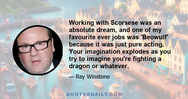 Working with Scorsese was an absolute dream, and one of my favourite ever jobs was 'Beowulf' because it was just pure acting. Your imagination explodes as you try to imagine you're fighting a dragon or whatever.