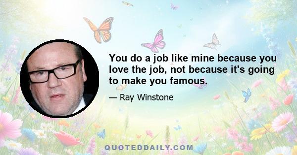 You do a job like mine because you love the job, not because it's going to make you famous.