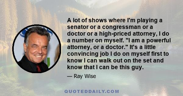 A lot of shows where I'm playing a senator or a congressman or a doctor or a high-priced attorney, I do a number on myself. I am a powerful attorney, or a doctor. It's a little convincing job I do on myself first to