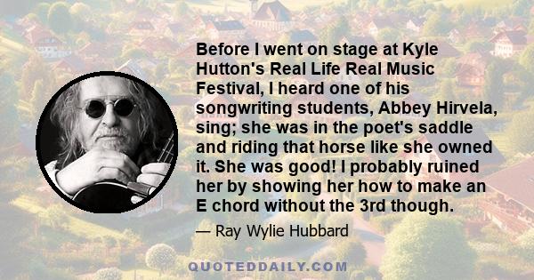 Before I went on stage at Kyle Hutton's Real Life Real Music Festival, I heard one of his songwriting students, Abbey Hirvela, sing; she was in the poet's saddle and riding that horse like she owned it. She was good! I