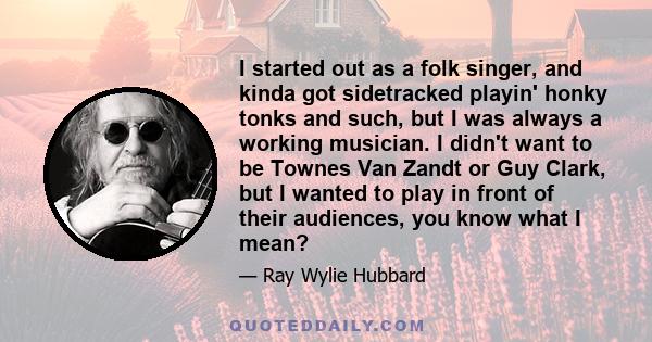 I started out as a folk singer, and kinda got sidetracked playin' honky tonks and such, but I was always a working musician. I didn't want to be Townes Van Zandt or Guy Clark, but I wanted to play in front of their