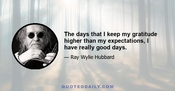 The days that I keep my gratitude higher than my expectations, I have really good days.