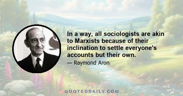 In a way, all sociologists are akin to Marxists because of their inclination to settle everyone's accounts but their own.