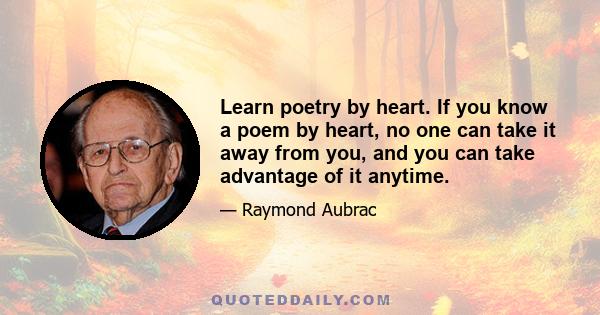 Learn poetry by heart. If you know a poem by heart, no one can take it away from you, and you can take advantage of it anytime.