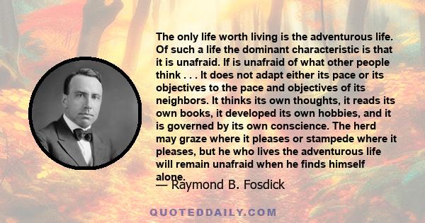 The only life worth living is the adventurous life. Of such a life the dominant characteristic is that it is unafraid. If is unafraid of what other people think . . . It does not adapt either its pace or its objectives