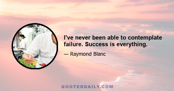 I've never been able to contemplate failure. Success is everything.