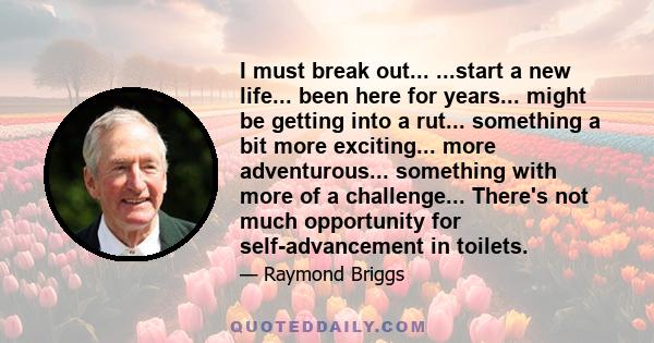 I must break out... ...start a new life... been here for years... might be getting into a rut... something a bit more exciting... more adventurous... something with more of a challenge... There's not much opportunity