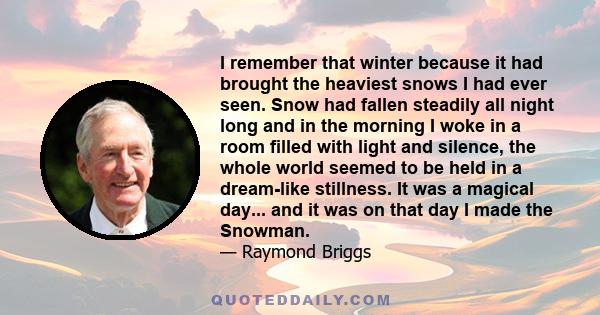 I remember that winter because it had brought the heaviest snows I had ever seen. Snow had fallen steadily all night long and in the morning I woke in a room filled with light and silence, the whole world seemed to be