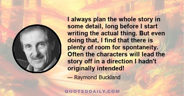 I always plan the whole story in some detail, long before I start writing the actual thing. But even doing that, I find that there is plenty of room for spontaneity. Often the characters will lead the story off in a