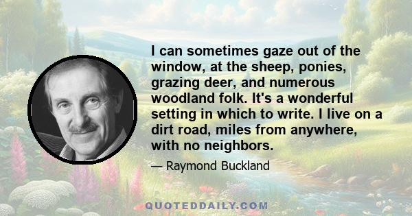 I can sometimes gaze out of the window, at the sheep, ponies, grazing deer, and numerous woodland folk. It's a wonderful setting in which to write. I live on a dirt road, miles from anywhere, with no neighbors.