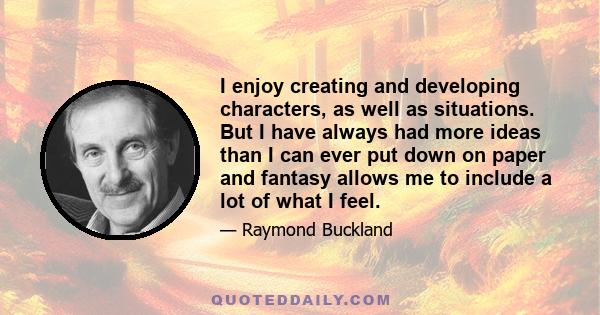 I enjoy creating and developing characters, as well as situations. But I have always had more ideas than I can ever put down on paper and fantasy allows me to include a lot of what I feel.