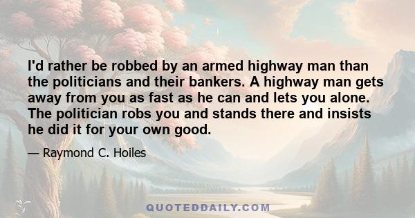 I'd rather be robbed by an armed highway man than the politicians and their bankers. A highway man gets away from you as fast as he can and lets you alone. The politician robs you and stands there and insists he did it