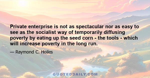 Private enterprise is not as spectacular nor as easy to see as the socialist way of temporarily diffusing poverty by eating up the seed corn - the tools - which will increase poverty in the long run.